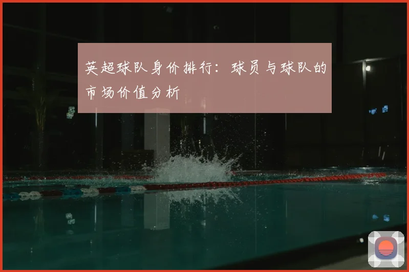 英超球队身价排行：球员与球队的市场价值分析