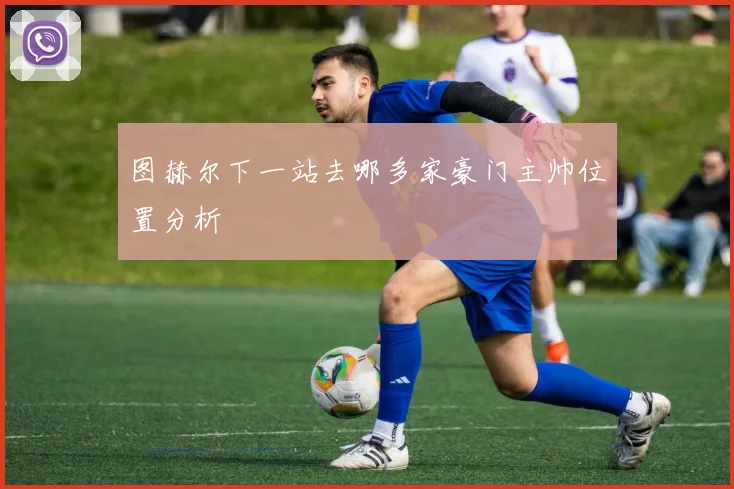 图赫尔下一站去哪多家豪门主帅位置分析